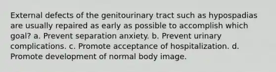 External defects of the genitourinary tract such as hypospadias are usually repaired as early as possible to accomplish which goal? a. Prevent separation anxiety. b. Prevent urinary complications. c. Promote acceptance of hospitalization. d. Promote development of normal body image.