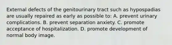 External defects of the genitourinary tract such as hypospadias are usually repaired as early as possible to: A. prevent urinary complications. B. prevent separation anxiety. C. promote acceptance of hospitalization. D. promote development of normal body image.