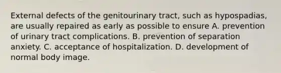 External defects of the genitourinary tract, such as hypospadias, are usually repaired as early as possible to ensure A. prevention of urinary tract complications. B. prevention of separation anxiety. C. acceptance of hospitalization. D. development of normal body image.