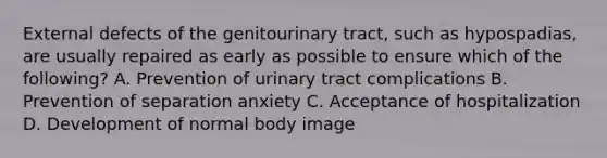 External defects of the genitourinary tract, such as hypospadias, are usually repaired as early as possible to ensure which of the following? A. Prevention of urinary tract complications B. Prevention of separation anxiety C. Acceptance of hospitalization D. Development of normal body image