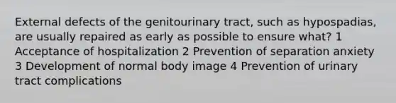 External defects of the genitourinary tract, such as hypospadias, are usually repaired as early as possible to ensure what? 1 Acceptance of hospitalization 2 Prevention of separation anxiety 3 Development of normal body image 4 Prevention of urinary tract complications