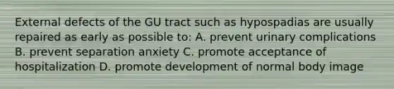 External defects of the GU tract such as hypospadias are usually repaired as early as possible to: A. prevent urinary complications B. prevent separation anxiety C. promote acceptance of hospitalization D. promote development of normal body image