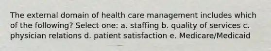 The external domain of health care management includes which of the following? Select one: a. staffing b. quality of services c. physician relations d. patient satisfaction e. Medicare/Medicaid