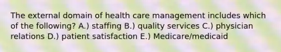 The external domain of health care management includes which of the following? A.) staffing B.) quality services C.) physician relations D.) patient satisfaction E.) Medicare/medicaid