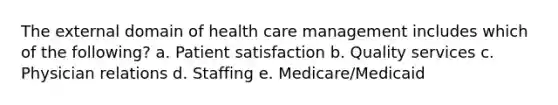 The external domain of health care management includes which of the following? a. Patient satisfaction b. Quality services c. Physician relations d. Staffing e. Medicare/Medicaid