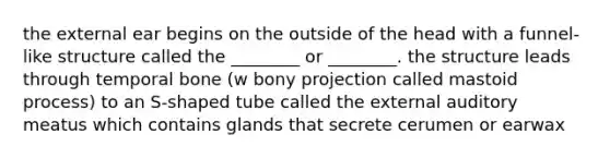 the external ear begins on the outside of the head with a funnel-like structure called the ________ or ________. the structure leads through temporal bone (w bony projection called mastoid process) to an S-shaped tube called the external auditory meatus which contains glands that secrete cerumen or earwax