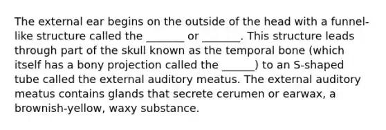 The external ear begins on the outside of the head with a funnel-like structure called the _______ or _______. This structure leads through part of the skull known as the temporal bone (which itself has a bony projection called the ______) to an S-shaped tube called the external auditory meatus. The external auditory meatus contains glands that secrete cerumen or earwax, a brownish-yellow, waxy substance.