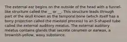 The external ear begins on the outside of the head with a funnel-like structure called the __ or __. This structure leads through part of the skull known as the temporal bone (which itself has a bony projection called the mastoid process) to an S-shaped tube called the external auditory meatus. The external auditory meatus contains glands that secrete cerumen or earwax, a brownish-yellow, waxy substance.