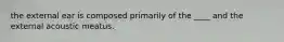 the external ear is composed primarily of the ____ and the external acoustic meatus.