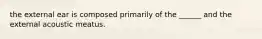 the external ear is composed primarily of the ______ and the external acoustic meatus.