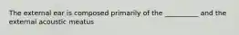 The external ear is composed primarily of the __________ and the external acoustic meatus