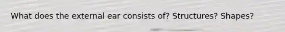 What does the external ear consists of? Structures? Shapes?