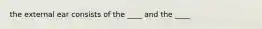 the external ear consists of the ____ and the ____