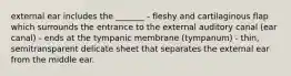 external ear includes the _______ - fleshy and cartilaginous flap which surrounds the entrance to the external auditory canal (ear canal) - ends at the tympanic membrane (tympanum) - thin, semitransparent delicate sheet that separates the external ear from the middle ear.
