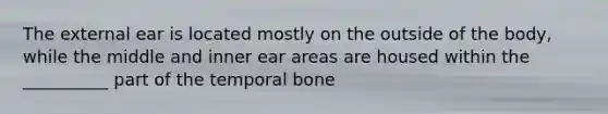 The external ear is located mostly on the outside of the body, while the middle and inner ear areas are housed within the __________ part of the temporal bone