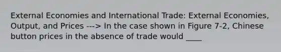 External Economies and International Trade: External Economies, Output, and Prices ---> In the case shown in Figure 7-2, Chinese button prices in the absence of trade would ____