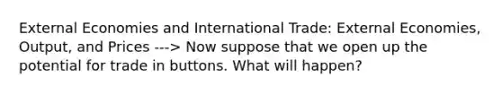 External Economies and International Trade: External Economies, Output, and Prices ---> Now suppose that we open up the potential for trade in buttons. What will happen?