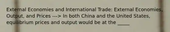 External Economies and International Trade: External Economies, Output, and Prices ---> In both China and the United States, equilibrium prices and output would be at the _____