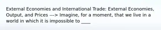 External Economies and International Trade: External Economies, Output, and Prices ---> Imagine, for a moment, that we live in a world in which it is impossible to ____