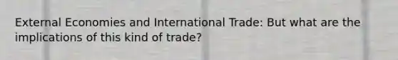 External Economies and International Trade: But what are the implications of this kind of trade?