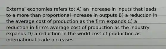 External economies refers to: A) an increase in inputs that leads to a more than proportional increase in outputs B) a reduction in the average cost of production as the firm expands C) a reduction in firm's average cost of production as the industry expands D) a reduction in the world cost of production as international trade increases