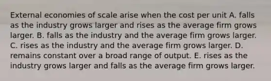 External economies of scale arise when the cost per unit A. falls as the industry grows larger and rises as the average firm grows larger. B. falls as the industry and the average firm grows larger. C. rises as the industry and the average firm grows larger. D. remains constant over a broad range of output. E. rises as the industry grows larger and falls as the average firm grows larger.