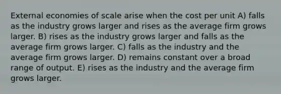 External economies of scale arise when the cost per unit A) falls as the industry grows larger and rises as the average firm grows larger. B) rises as the industry grows larger and falls as the average firm grows larger. C) falls as the industry and the average firm grows larger. D) remains constant over a broad range of output. E) rises as the industry and the average firm grows larger.