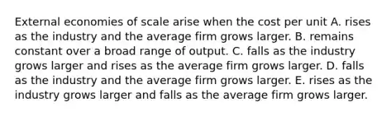 External economies of scale arise when the cost per unit A. rises as the industry and the average firm grows larger. B. remains constant over a broad range of output. C. falls as the industry grows larger and rises as the average firm grows larger. D. falls as the industry and the average firm grows larger. E. rises as the industry grows larger and falls as the average firm grows larger.