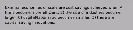 External economies of scale are cost savings achieved when A) firms become more efficient. B) the size of industries become larger. C) capital/labor ratio becomes smaller. D) there are capital-saving innovations.