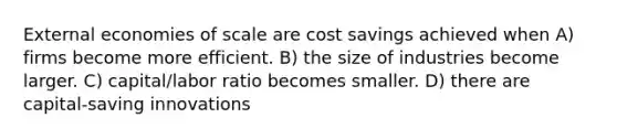 External economies of scale are cost savings achieved when A) firms become more efficient. B) the size of industries become larger. C) capital/labor ratio becomes smaller. D) there are capital-saving innovations