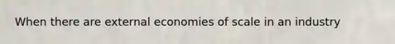 When there are external economies of scale in an industry