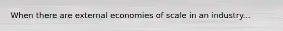 When there are external economies of scale in an industry...