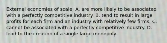 External economies of​ scale: A. are more likely to be associated with a perfectly competitive industry. B. tend to result in large profits for each firm and an industry with relatively few firms. C. cannot be associated with a perfectly competitive industry. D. lead to the creation of a single large monopoly.