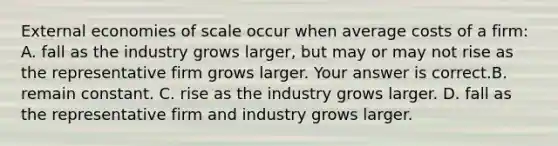 External economies of scale occur when average costs of a​ firm: A. fall as the industry grows​ larger, but may or may not rise as the representative firm grows larger. Your answer is correct.B. remain constant. C. rise as the industry grows larger. D. fall as the representative firm and industry grows larger.