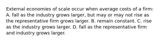 External economies of scale occur when average costs of a​ firm: A. fall as the industry grows​ larger, but may or may not rise as the representative firm grows larger. B. remain constant. C. rise as the industry grows larger. D. fall as the representative firm and industry grows larger.