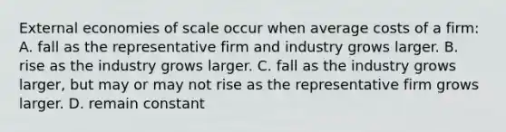 External economies of scale occur when average costs of a​ firm: A. fall as the representative firm and industry grows larger. B. rise as the industry grows larger. C. fall as the industry grows​ larger, but may or may not rise as the representative firm grows larger. D. remain constant