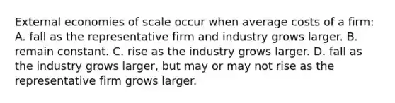 External economies of scale occur when average costs of a​ firm: A. fall as the representative firm and industry grows larger. B. remain constant. C. rise as the industry grows larger. D. fall as the industry grows​ larger, but may or may not rise as the representative firm grows larger.