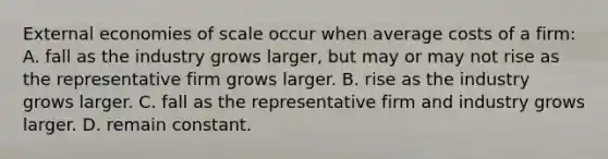 External economies of scale occur when average costs of a​ firm: A. fall as the industry grows​ larger, but may or may not rise as the representative firm grows larger. B. rise as the industry grows larger. C. fall as the representative firm and industry grows larger. D. remain constant.