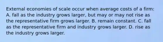 External economies of scale occur when average costs of a​ firm: A. fall as the industry grows​ larger, but may or may not rise as the representative firm grows larger. B. remain constant. C. fall as the representative firm and industry grows larger. D. rise as the industry grows larger.