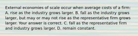 External economies of scale occur when average costs of a​ firm: A. rise as the industry grows larger. B. fall as the industry grows​ larger, but may or may not rise as the representative firm grows larger. Your answer is correct. C. fall as the representative firm and industry grows larger. D. remain constant.