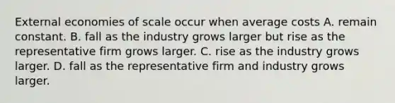 External economies of scale occur when average costs A. remain constant. B. fall as the industry grows larger but rise as the representative firm grows larger. C. rise as the industry grows larger. D. fall as the representative firm and industry grows larger.