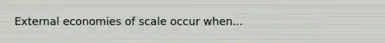 External economies of scale occur when...