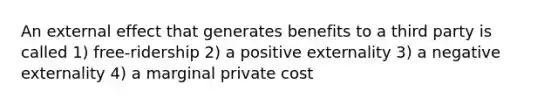 An external effect that generates benefits to a third party is called 1) free-ridership 2) a positive externality 3) a negative externality 4) a marginal private cost