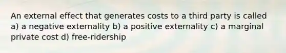 An external effect that generates costs to a third party is called a) a negative externality b) a positive externality c) a marginal private cost d) free-ridership