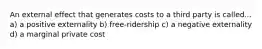 An external effect that generates costs to a third party is called... a) a positive externality b) free-ridership c) a negative externality d) a marginal private cost