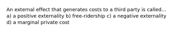 An external effect that generates costs to a third party is called... a) a positive externality b) free-ridership c) a negative externality d) a marginal private cost