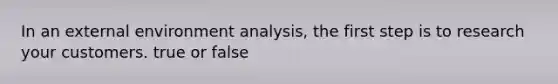 In an external environment analysis, the first step is to research your customers. true or false