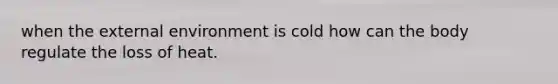 when the external environment is cold how can the body regulate the loss of heat.