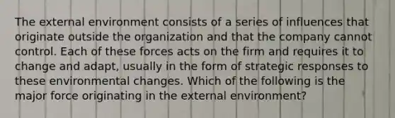 The external environment consists of a series of influences that originate outside the organization and that the company cannot control. Each of these forces acts on the firm and requires it to change and adapt, usually in the form of strategic responses to these environmental changes. Which of the following is the major force originating in the external environment?