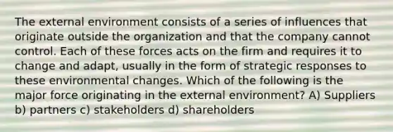 The external environment consists of a series of influences that originate outside the organization and that the company cannot control. Each of these forces acts on the firm and requires it to change and adapt, usually in the form of strategic responses to these environmental changes. Which of the following is the major force originating in the external environment? A) Suppliers b) partners c) stakeholders d) shareholders